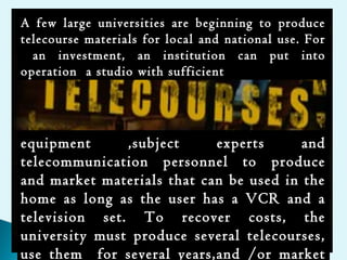A few large universities are beginning to produce
telecourse materials for local and national use. For
an investment, an institution can put into
operation a studio with sufficient
equipment ,subject experts and
telecommunication personnel to produce
and market materials that can be used in the
home as long as the user has a VCR and a
television set. To recover costs, the
university must produce several telecourses,
use them for several years,and /or market
 