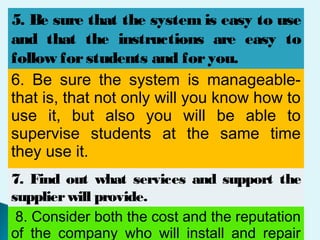 5. Be sure that the system is easy to use
and that the instructions are easy to
follow forstudents and foryou.
6. Be sure the system is manageable-
that is, that not only will you know how to
use it, but also you will be able to
supervise students at the same time
they use it.
7. Find out what services and support the
supplierwill provide.
8. Consider both the cost and the reputation
of the company who will install and repair
 