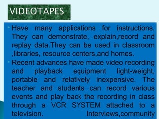  Have many applications for instructions.
They can demonstrate, explain,record and
replay data.They can be used in classroom
,libraries, resource centers,and homes.
 Recent advances have made video recording
and playback equipment light-weight,
portable and relatively inexpensive. The
teacher and students can record various
events and play back the recording in class
through a VCR SYSTEM attached to a
television. Interviews,community
 