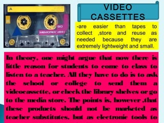 VIDEO
CASSETTES
-are easier than tapes to
collect ,store and reuse as
needed because they are
extremely lightweight and small.
In theory, one might argue that now there is
little reason for students to come to class to
listen to a teacher. All they have to do is to ask
the school or college to send them a
videocassette, orcheckthe library shelves orgo
to the media store. The points is, however ,that
these products should not be marketed as
teacher substitutes, but as electronic tools to
 