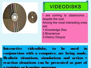VIDEODISKS
- are coming to classrooms ,
despite the cost.
Among the most interesting ones
are:
1.Knowledge Disc
2.Bioscience
3.History Dizquiz
Interactive videodisks, to be used in
conjunction with a computer, are being made.
Realistic situations, simulations and action –
reaction situations can be presented as part of
 