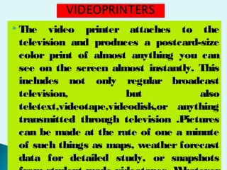  The video printer attaches to the
television and produces a postcard-size
color print of almost anything you can
see on the screen almost instantly. This
includes not only regular broadcast
television, but also
teletext,videotape,videodisk,or anything
transmitted through television .Pictures
can be made at the rate of one a minute
of such things as maps, weather forecast
data for detailed study, or snapshots
 