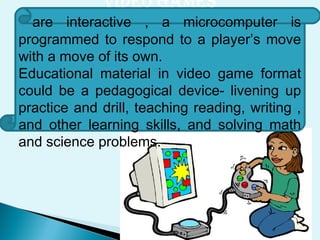 VIDEO GAMES
are interactive , a microcomputer is
programmed to respond to a player’s move
with a move of its own.
Educational material in video game format
could be a pedagogical device- livening up
practice and drill, teaching reading, writing ,
and other learning skills, and solving math
and science problems.
 
