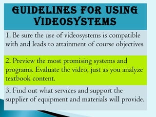 GUIDELINES FOR USING
VIDEOSYSTEMS
1. Be sure the use of videosystems is compatible
with and leads to attainment of course objectives
2. Preview the most promising systems and
programs. Evaluate the video, just as you analyze
textbook content.
3. Find out what services and support the
supplier of equipment and materials will provide.
 