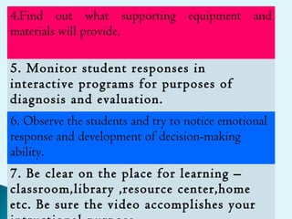 4.Find out what supporting equipment and
materials will provide.
5. Monitor student responses in
interactive programs for purposes of
diagnosis and evaluation.
6. Observe the students and try to notice emotional
response and development of decision-making
ability.
7. Be clear on the place for learning –
classroom,library ,resource center,home
etc. Be sure the video accomplishes your
 
