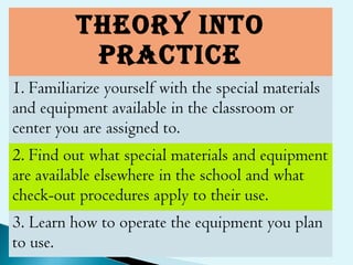 ThEORY INTO
pRAcTIcE
1. Familiarize yourself with the special materials
and equipment available in the classroom or
center you are assigned to.
2. Find out what special materials and equipment
are available elsewhere in the school and what
check-out procedures apply to their use.
3. Learn how to operate the equipment you plan
to use.
 