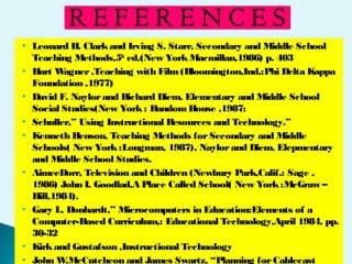  Leonard H. Clarkand Irving S. Starr, Secondary and Middle School
Teaching Methods,5th
ed.(New YorkMacmillan,1986) p. 403
 Hart Wagner,Teaching with Film(Bloomington,Ind,:Phi Delta Kappa
Foundation ,1977)
 David F. Naylorand Richard Diem, Elementary and Middle School
Social Studies(New York: RandomHouse ,1987:
 Schuller,” Using Instructional Resources and Technology.”
 Kenneth Henson, Teaching Methods forSecondary and Middle
Schools( New York:Longman, 1987), Naylorand Diem, Elepmentary
and Middle School Studies.
 AimeeDorr, Television and Children (Newbury Park,Calif.: Sage ,
1986) John I. Goodlad,A Place Called School( New York:McGraw –
Hill,1984).
 Gary L. Donhardt,” Microcomputers in Education:Elements of a
Computer-Based Curriculum,: Educational Technology,April 1984, pp.
30-32
 Kirkand Gustafson ,Instructional Technology
 John W.McCutcheon and James Swartz, “Planning forCablecast
 
