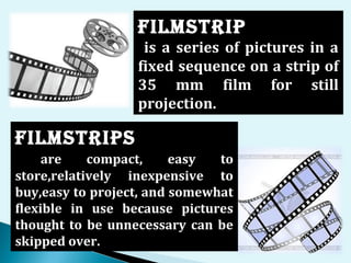 FILmSTRIp
is a series of pictures in a
fixed sequence on a strip of
35 mm film for still
projection.
FILmSTRIpS
are compact, easy to
store,relatively inexpensive to
buy,easy to project, and somewhat
flexible in use because pictures
thought to be unnecessary can be
skipped over.
 