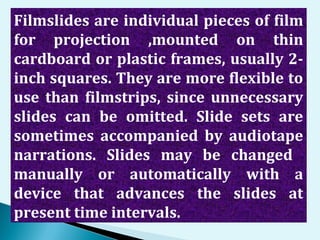 Filmslides are individual pieces of film
for projection ,mounted on thin
cardboard or plastic frames, usually 2-
inch squares. They are more flexible to
use than filmstrips, since unnecessary
slides can be omitted. Slide sets are
sometimes accompanied by audiotape
narrations. Slides may be changed
manually or automatically with a
device that advances the slides at
present time intervals.
 
