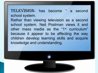 TELEvISION- has become “ a second
school system.
Rather than viewing television as a second
school system, Neil Postman views it and
other mass media as the “1st
curriculum”
because it appear to be affecting the way
children develop learning skills and acquire
knowledge and understanding.
 