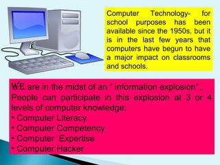 WE are in the midst of an “ information explosion”,.
People can participate in this explosion at 3 or 4
levels of computer knowledge:
• Computer Literacy
• Computer Competency
• Computer Expertise
• Computer Hacker
Computer Technology- for
school purposes has been
available since the 1950s, but it
is in the last few years that
computers have begun to have
a major impact on classrooms
and schools.
 