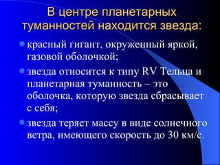 В центре планетарных туманностей находится звезда: красный гигант, окруженный яркой, газовой оболочкой; звезда относится к типу  RV  Тельца и планетарная туманность – это оболочка, которую звезда сбрасывает с себя; звезда теряет массу в виде солнечного ветра, имеющего скорость до 30 км / с. 