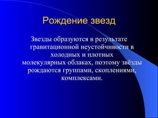 Рождение звезд Звезды образуются в результате гравитационной неустойчивости в холодных и плотных молекулярных облаках, поэтому звёзды рождаются группами, скоплениями, комплексами. 