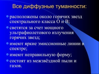 Все диффузные туманности: расположены около горячих звезд спектрального класса О и В; светятся за счет мощного ультрафиолетового излучения горячих звезд; имеют яркие эмиссионные линии в спектре; имеют неправильную форму; состоят из межзвёздной пыли и газов. 