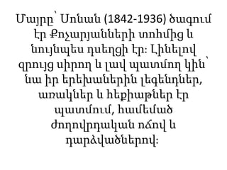 Մայրը՝ Սոնան (1842-1936) ծագում
էր Քոչարյանների տոհմից և
նույնպես դսեղցի էր։ Լինելով
զրույց սիրող և լավ պատմող կին՝
նա իր երեխաներին լեգենդներ,
առակներ և հեքիաթներ էր
պատմում, համեմած
ժողովրդական ոճով և
դարձվածներով։
 