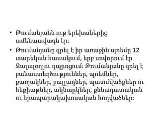 • Թումանյանն ութ երեխաներից
ամենաավագն էր:
• Թումանյանը գրել է իր առաջին պոեմը 12
տարեկան հասակում, երբ սովորում էր
Ջալալօղլու դպրոցում։ Թումանյանը գրել է
բանաստեղծություններ, պոեմներ,
քառյակներ, բալլադներ, պատմվածքներ ու
հեքիաթներ, ակնարկներ, քննադատական
ու հրապարակախոսական հոդվածներ։
 