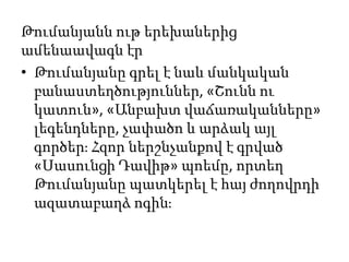 • Թումանյանը գրել է նաև մանկական
բանաստեղծություններ, «Շունն ու
կատուն», «Անբախտ վաճառականները»
լեգենդները, չափածո և արձակ այլ
գործեր։ Հզոր ներշնչանքով է գրված
«Սասունցի Դավիթ» պոեմը, որտեղ
Թումանյանը պատկերել է հայ ժողովրդի
ազատաբաղձ ոգին։
Թումանյանն ութ երեխաներից
ամենաավագն էր
 