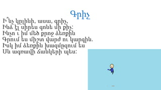 Գրիչ
Ի՞նչ կըլինի, ասա, գրիչ,
Ինձ էլ սիրես գոնե մի քիչ:
Ինչո՞ւ իմ մեծ քրոջ ձեռքին
Գրում ես միշտ վարժ ու կարգին.
Իսկ իմ ձեռքին խազմըզում ես
Սև ագռավի ճանկերի պես:
 