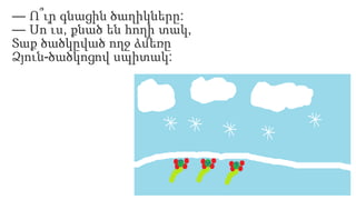 — Ո՞ւր գնացին ծաղիկները:
— Սո՛ւս, քնած են հողի տակ,
Տաք ծածկըված ողջ ձմեռը
Ձյուն-ծածկոցով սպիտակ:
 