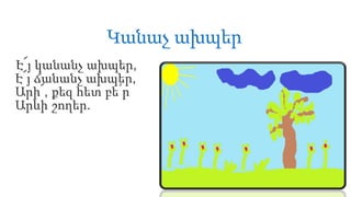 Կանաչ ախպեր
Է՜յ կանանչ ախպեր,
Է՜յ ճանանչ ախպեր,
Արի՜, քեզ հետ բե՛ր
Արևի շողեր.
 