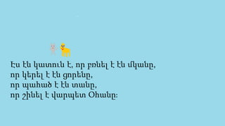 Էս էն կատուն է, որ բռնել է էն մկանը,
որ կերել է էն ցորենը,
որ պահած է էն տանը,
որ շինել է վարպետ Օհանը։
 