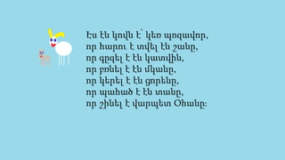 Էս էն կովն է՝ կեռ պոզավոր,
որ հարու է տվել էն շանը,
որ գըզել է էն կատվին,
որ բռնել է էն մկանը,
որ կերել է էն ցորենը,
որ պահած է էն տանը,
որ շինել է վարպետ Օհանը։
 