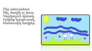 Բեր անուշահոտ
Ծիլ, ծաղիկ ու խոտ,
Կարկաչուն վըտակ,
Երկինք կապուտակ,
Խատուտիկ հավքեր,
 