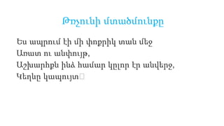 Ես ապրում էի մի փոքրիկ տան մեջ
Առատ ու անփույթ,
Աշխարհքն ինձ համար կըլոր էր անվերջ,
Կեղևը կապույտ։
Թռչունի մտածմունքը
 