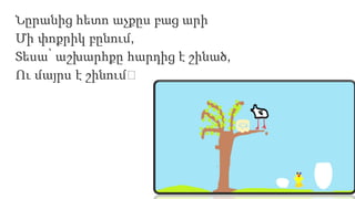 Նըրանից հետո աչքըս բաց արի
Մի փոքրիկ բընում,
Տեսա՝ աշխարհքը հարդից է շինած,
Ու մայրս է շինում։
 