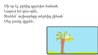 Մի օր էլ, բընից գըլուխս հանած,
Նայում եմ դես–դեն,
Տեսնեմ՝ աշխարհքը տերևից շինած՝
Մեր բունը վըրեն։
 