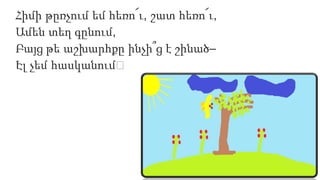 Հիմի թըռչում եմ հեռո՜ւ, շատ հեռո՜ւ,
Ամեն տեղ գընում,
Բայց թե աշխարհքը ինչի՞ց է շինած–
Էլ չեմ հասկանում։
 