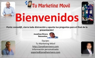 Equipo:
Tu Marketing Móvil
http://jonathanrivero.com
Información personalizada:
soporte@jonathanrivero.com
Ponte comod@, cierra toda distracción y apunta tus preguntas para el final de la
presentación!
 