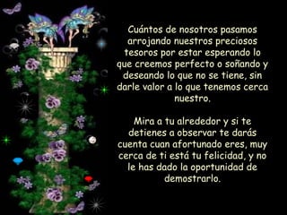 Cuántos de nosotros pasamos
arrojando nuestros preciosos
tesoros por estar esperando lo
que creemos perfecto o soñando y
deseando lo que no se tiene, sin
darle valor a lo que tenemos cerca
nuestro.
Mira a tu alrededor y si te
detienes a observar te darás
cuenta cuan afortunado eres, muy
cerca de ti está tu felicidad, y no
le has dado la oportunidad de
demostrarlo.

 