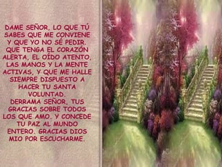 DAME SEÑOR, LO QUE TÚ
SABES QUE ME CONVIENE
Y QUE YO NO SÉ PEDIR.
QUE TENGA EL CORAZÓN
ALERTA, EL OÍDO ATENTO,
LAS MANOS Y LA MENTE
ACTIVAS, Y QUE ME HALLE
SIEMPRE DISPUESTO A
HACER TU SANTA
VOLUNTAD.
DERRAMA SEÑOR, TUS
GRACIAS SOBRE TODOS
LOS QUE AMO. Y CONCEDE
TU PAZ AL MUNDO
ENTERO. GRACIAS DIOS
MIO POR ESCUCHARME.

 