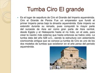 Tumba Ciro El grande
 Es el lugar de sepultura de Ciro el Grande del Imperio aqueménida.
Ciro el Grande de Persia Fue un emperador que fundó el
primer Imperio persa bajo la dinastía aqueménida. Este imperio se
extendió durante su reinado, pues conquistó la mayor parte
del suroeste de Asia así como gran parte de Asia central,
desde Egipto y el Helesponto hasta el río Indo, en el este, para
crear la nación más extensa que hasta entonces se había visto. La
tumba data del año 528 a.C., siendo la estructura con aislamiento
sísmicomás antigua que se conoce.La tumba de Ciro es uno de los
dos modelos de tumbas que existieron en el arte persa del periodo
aqueménida.
 