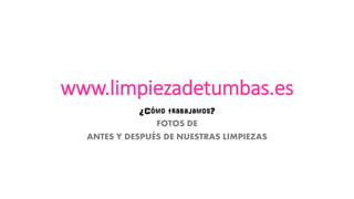 www.limpiezadetumbas.es 
¿Cómo trabajamos? 
FOTOS DE 
ANTES Y DESPUÉS DE NUESTRAS LIMPIEZAS  