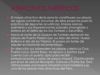  El mayor atractivo de la zona lo constituyen sus playas
de aguas cristalinas (muchas de ellas propicias para la
práctica de deportes acuáticos), limpias arenas,
palmeras y sus impresionantes paisajes (manglares y
esteros en el delta de los ríos Tumbes y Zarumilla).
 Hacia el norte de la ciudad de Tumbes destacan las
playas de Puerto Pizarro con sus islas del Amor, Hueso
Ballena e Isla de los Pájaros. El paseo en botes de
alquiler es bastante recomendado.
 En dirección sur sobresalen las playas caleta La Cruz,
Puerto Loco, Santa Rosa, Acapulco y Zorritos (que
cuenta con un puerto apto para recibir
embarcaciones y yates de pesca mayor). Continuando
por el sur se ubican Bocapán, Cancas y Punta Sal. Esta
última posee una buena infraestructura hotelera y es
una de las playas más atractivas del Perú.
 