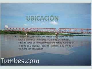• Tumbes es una ciudad del extremo noroeste del Perú,
capital provincial y del Departamento de Tumbes,
situada cerca de la desembocadura del río Tumbes en
el golfo de Guayaquil (océano Pacífico), a 30 km de la
frontera con el Ecuador.
 