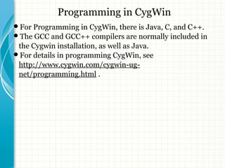 Programming in CygWin 
For Programming in CygWin, there is Java, C, and C++. 
The GCC and GCC++ compilers are normally included in 
the Cygwin installation, as well as Java. 
For details in programming CygWin, see 
http://www.cygwin.com/cygwin-ug-net/ 
programming.html . 
 