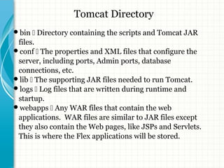 Tomcat Directory 
bin  Directory containing the scripts and Tomcat JAR 
files. 
conf  The properties and XML files that configure the 
server, including ports, Admin ports, database 
connections, etc. 
lib  The supporting JAR files needed to run Tomcat. 
logs  Log files that are written during runtime and 
startup. 
webapps  Any WAR files that contain the web 
applications. WAR files are similar to JAR files except 
they also contain the Web pages, like JSPs and Servlets. 
This is where the Flex applications will be stored. 
 