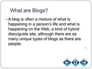 What are Blogs?
 A blog is often a mixture of what is
 happening in a person’s life and what is
 happening on the Web, a kind of hybrid
 diary/guide site, although there are as
 many unique types of blogs as there are
 people.
                                            (1)
 