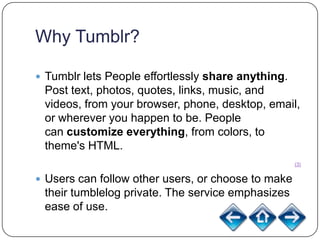 Why Tumblr?

 Tumblr lets People effortlessly share anything.
 Post text, photos, quotes, links, music, and
 videos, from your browser, phone, desktop, email,
 or wherever you happen to be. People
 can customize everything, from colors, to
 theme's HTML.
                                                    (3)


 Users can follow other users, or choose to make
 their tumblelog private. The service emphasizes
 ease of use.
                                                    (2)
 