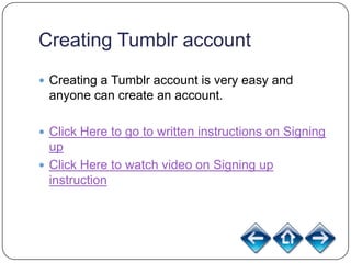 Creating Tumblr account
 Creating a Tumblr account is very easy and
 anyone can create an account.

 Click Here to go to written instructions on Signing
  up
 Click Here to watch video on Signing up
  instruction
 