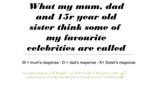 What my mum, dad
and 15r year old
sister think some of
my favourite
celebrities are called
(everyones doing one so I thought i would do one idec if this gets no notes i just
wanted to do one but this did take forever to make so notes would be nice;D)
M = mum's response - D = dad's response - K= Sister's response
 