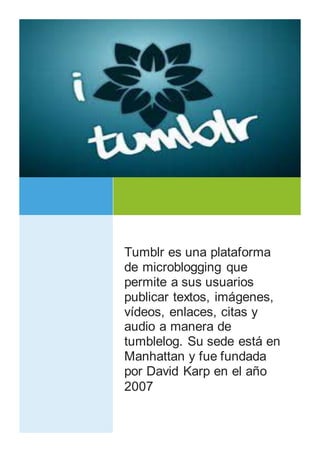 Tumblr es una plataforma 
de microblogging que 
permite a sus usuarios 
publicar textos, imágenes, 
vídeos, enlaces, citas y 
audio a manera de 
tumblelog. Su sede está en 
Manhattan y fue fundada 
por David Karp en el año 
2007 
TIC EN LA EDUCACIÓN 
TUMBLR 
i 
 