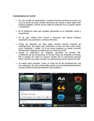 Características de Tumblr
 Es muy sencillo de personalizar y muestra diversas opciones de temas, así
como la opción de poder ponerle reproductor de música o poder elegir entre
diversas plantillas, muchas de las cuales se destacan por su cuidado diseño
y originalidad.
 Es la plataforma ideal para aquellos interesados en la fotografía, videos y
animaciones.
 Es de gran utilidad para marcas y empresas que desean destacar
visualmente sus productos o servicios ofrecidos.
 Puede ser integrado con otras redes sociales permite compartir las
actualizaciones que hayan sido publicadas en esta red hacia otras redes,
como Facebook y Twitter .En la red social instagram se puede compartir
directamente imágenes a la aplicación por medio de tumblr
 Acepta la publicación de imágenes animadas en formato GIF
A diferencia de las animaciones en formato Flash, las imágenes en formato
GIF sí pueden ser vistas en equipos móviles que no reproducen archivos
Flash y también se puede conectar con aplicaciones para la creación de GIF.
 se puede incluir etiquetas, o tags, en cada una de las actualizaciones que
son publicadas. De esta manera ellas pueden ser encontradas fácilmente por
quienes realicen búsquedas utilizando esas palabras.
 