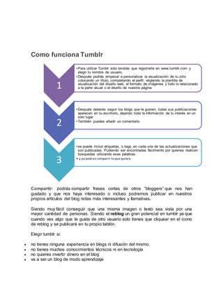 Como funciona Tumblr
Compartir: podrás compartir frases cortas de otros “bloggers” que nos han
gustado y que nos haya interesado o incluso podremos publicar en nuestros
propios artículos del blog notas más interesantes y llamativas.
Siendo muy fácil conseguir que una misma imagen o texto sea vista por una
mayor cantidad de personas. Siendo el reblog un gran potencial en tumblr ya que
cuando ves algo que te gusta de otro usuario solo tienes que cliquear en el icono
de reblog y se publicará en tu propio tablón.
Elegir tumblr si:
 no tienes ninguna experiencia en blogs ni difusión del mismo.
 no tienes muchos conocimientos técnicos ni en tecnología
 no quieres invertir dinero en el blog
 va a ser un blog de modo aprendizaje
1
•Para utilizar Tumblr solo tendrás que registrarte en www.tumblr.com y
elegir tu nombre de usuario.
•Después podrás empezar a personalizar la visualización de tu sitio
colocando un título, completando el perfil, eligiendo la plantilla de
visualización del diseño web, el formato de imágenes y todo lo relacionado
a la parte visual o el diseño de nuestra página
2
•Después deberás seguir los blogs que te gusten, todas sus publicaciones
aparecen en tu escritorio, dejando toda la información de tu interés en un
solo lugar
•También puedes añadir un comentario
3
•se puede incluir etiquetas, o tags, en cada una de las actualizaciones que
son publicadas. Pudiendo ser encontradas fácilmente por quienes realicen
búsquedas utilizando esas palabras.
• y ya podras comparir lo que quiera
 
