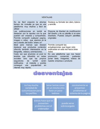 VENTAJAS
Es de fácil creación te ahorras
tiempo de consulta ya que es una
plataforma muy intuitiva y fácil de
utilizar
Destaca su formato tan claro, básico
y sencillo
Las publicaciones en tumblr se
destacan por la rapidez con la que
pueden ser creadas y compartidas.
Permite compartir cualquier pagina,
imagen o video que veamos en la
red a través del botón “share on”
Dispone de libertad de modificación
del diseño y de su planilla si no eres
diseñado. Puedes adquirir plantillas
originales
Ideal para marcas que desean
destacar sus productos contenido
ofrecido también interesados en la
fotografía, videos y animaciones.
Permite compartir las
actualizaciones que hayan sido
publicadas en esta red hacia otras
redes
Cada vez que anuncies un post no
tendrás que difundirlo en redes
sociales sino que tus propios
seguidores de tumblr serán
notificados al instante y podrás
conseguir una popularidad en
internet muy rápido.
Es una plataforma que nos hacer
promoción comercial, pudiendo
poner texto, imágenes, videos de
nuestra empresa o producto
no haymucha
variedad de
custumizacion para
los perfiles
tener tantas cosas
en un mismo sitio
hace un poco
tedioso
constamente se
presentan
problemas el
sistema de la pagina
aveces hace que se
presenten
problemas con el
ordenador
puede verse
sobrecargado
 