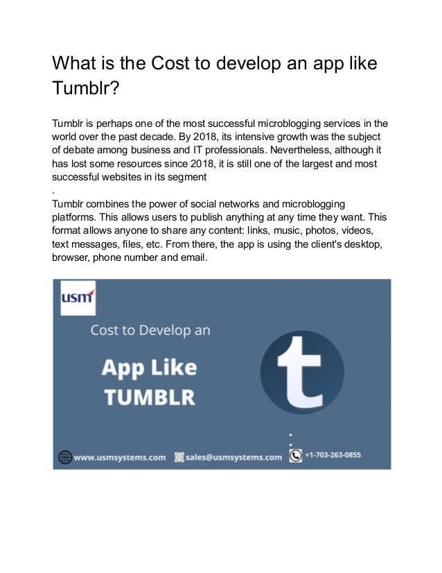 What is the Cost to develop an app like
Tumblr?
Tumblr is perhaps one of the most successful microblogging services in the
world over the past decade. By 2018, its intensive growth was the subject
of debate among business and IT professionals. Nevertheless, although it
has lost some resources since 2018, it is still one of the largest and most
successful websites in its segment
.
Tumblr combines the power of social networks and microblogging
platforms. This allows users to publish anything at any time they want. This
format allows anyone to share any content: links, music, photos, videos,
text messages, files, etc. From there, the app is using the client's desktop,
browser, phone number and email.
 