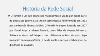 História da Rede Social 
 O Tumblr é um site conhecido mundialmente usado por maior parte 
da população jovem. Este site de comunicação foi inventado em 1992 
por um francês Thomas Müller. O Tumblr foi depois fundado em 2007 
por David Karp e Marco Arment, como líder de desenvolvimento. 
Setenta e cinco mil blogers que utilizavam outros sistemas logo 
mudaram para a plataforma, e desde então o serviço recebeu mais de 
3 milhões de usuários. 
 